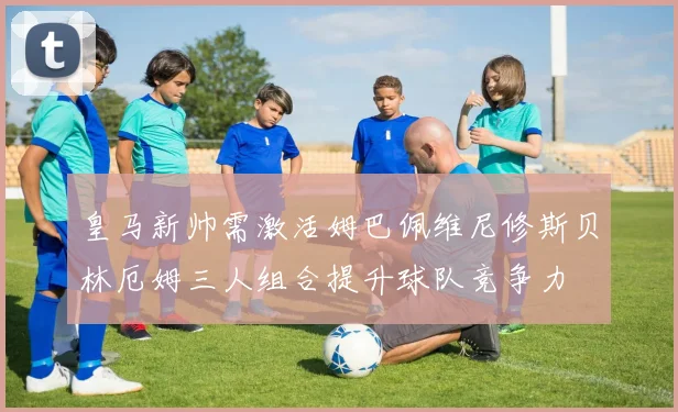 皇马新帅需激活姆巴佩维尼修斯贝林厄姆三人组合提升球队竞争力