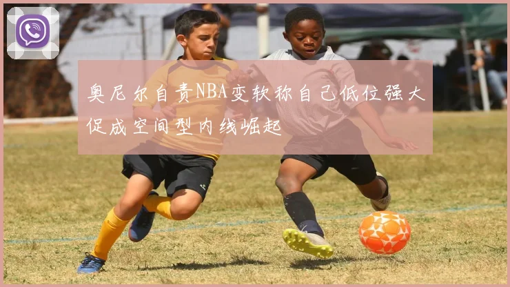 奥尼尔自责NBA变软称自己低位强大促成空间型内线崛起