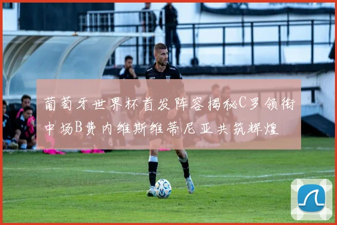 葡萄牙世界杯首发阵容揭秘C罗领衔中场B费内维斯维蒂尼亚共筑辉煌