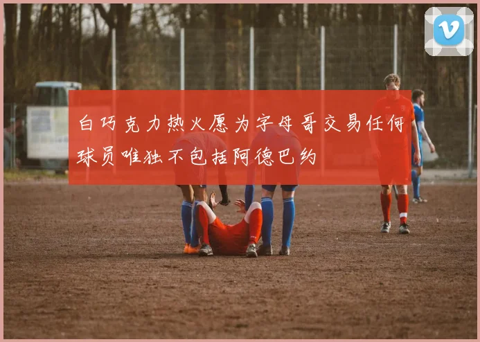白巧克力热火愿为字母哥交易任何球员唯独不包括阿德巴约