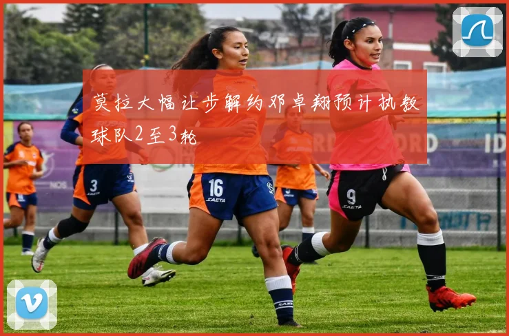 莫拉大幅让步解约邓卓翔预计执教球队2至3轮