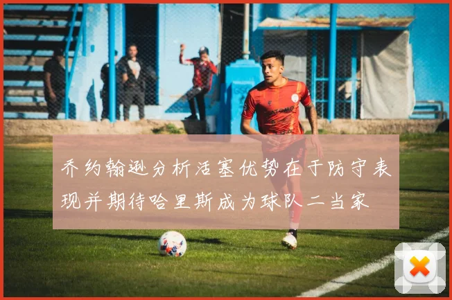 乔约翰逊分析活塞优势在于防守表现并期待哈里斯成为球队二当家