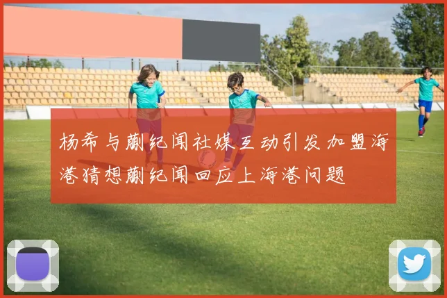 杨希与蒯纪闻社媒互动引发加盟海港猜想蒯纪闻回应上海港问题