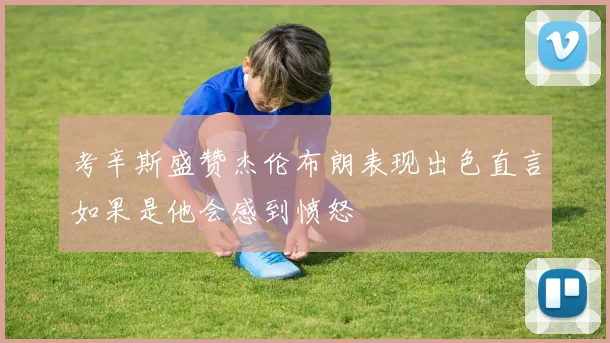 考辛斯盛赞杰伦布朗表现出色直言如果是他会感到愤怒