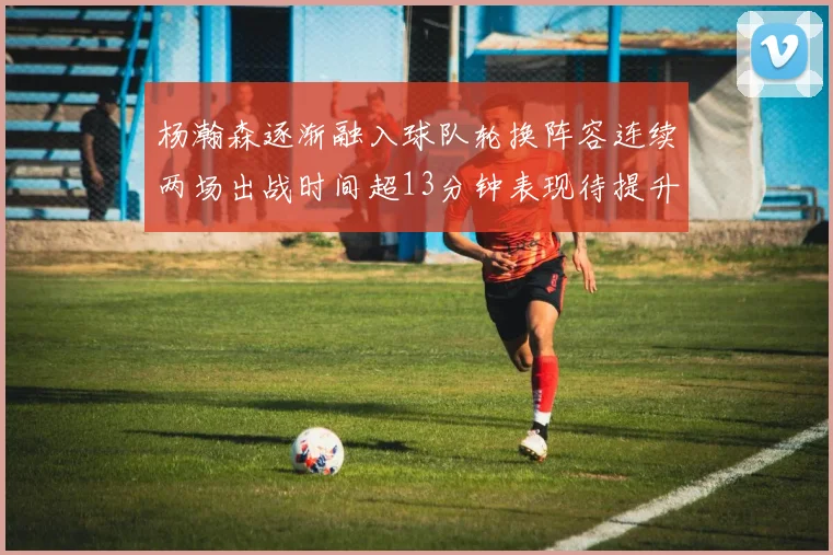 杨瀚森逐渐融入球队轮换阵容连续两场出战时间超13分钟表现待提升