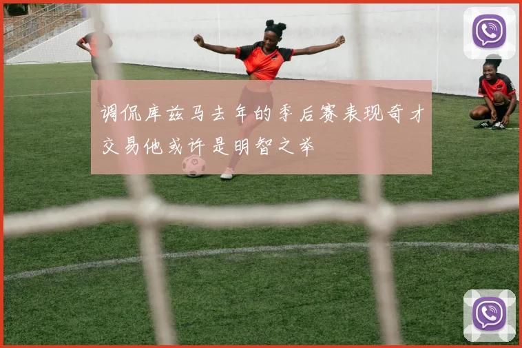 调侃库兹马去年的季后赛表现奇才交易他或许是明智之举
