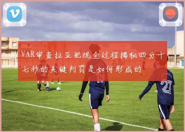 VAR审查拉亚犯规全过程揭秘四分十七秒的关键判罚是如何形成的