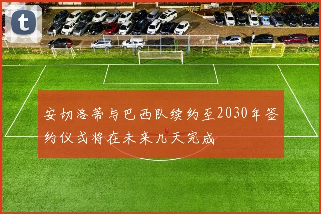 安切洛蒂与巴西队续约至2030年签约仪式将在未来几天完成