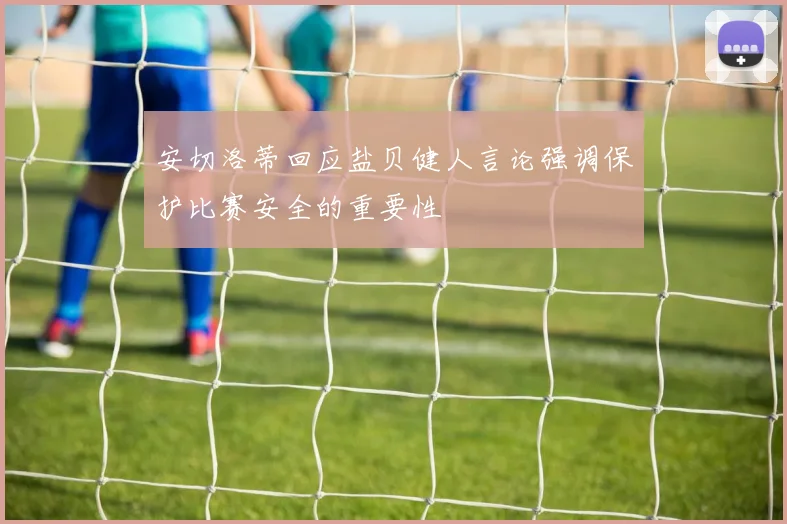 安切洛蒂回应盐贝健人言论强调保护比赛安全的重要性