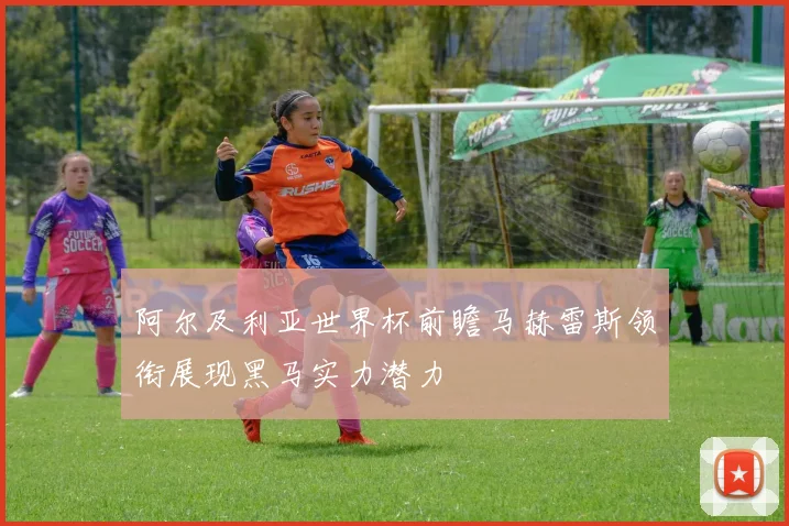 阿尔及利亚世界杯前瞻马赫雷斯领衔展现黑马实力潜力