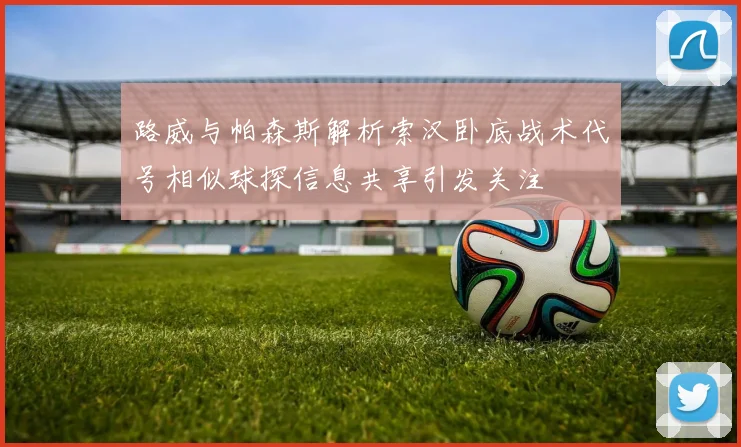 路威与帕森斯解析索汉卧底战术代号相似球探信息共享引发关注