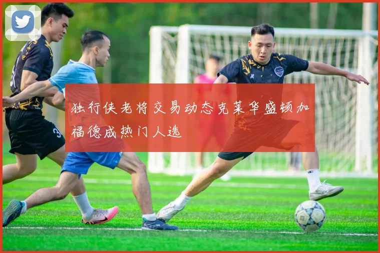 独行侠老将交易动态克莱华盛顿加福德成热门人选