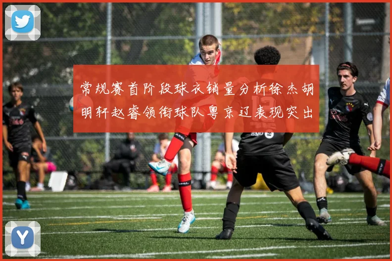 常规赛首阶段球衣销量分析徐杰胡明轩赵睿领衔球队粤京辽表现突出