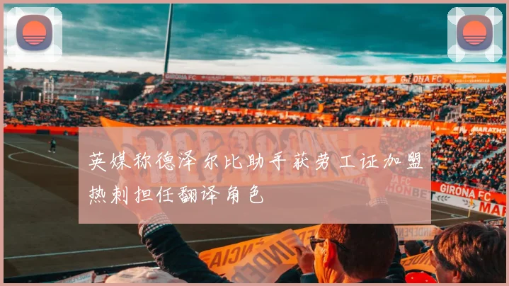 英媒称德泽尔比助手获劳工证加盟热刺担任翻译角色