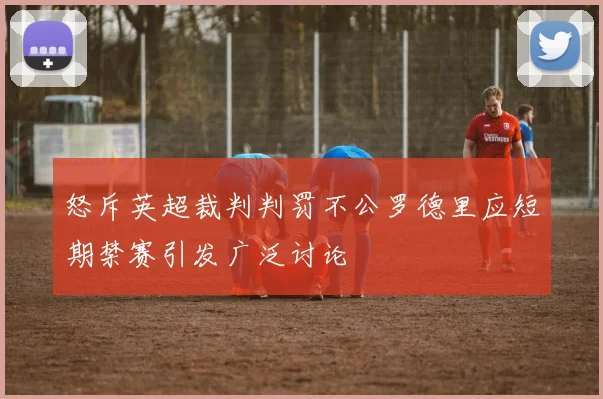 怒斥英超裁判判罚不公罗德里应短期禁赛引发广泛讨论