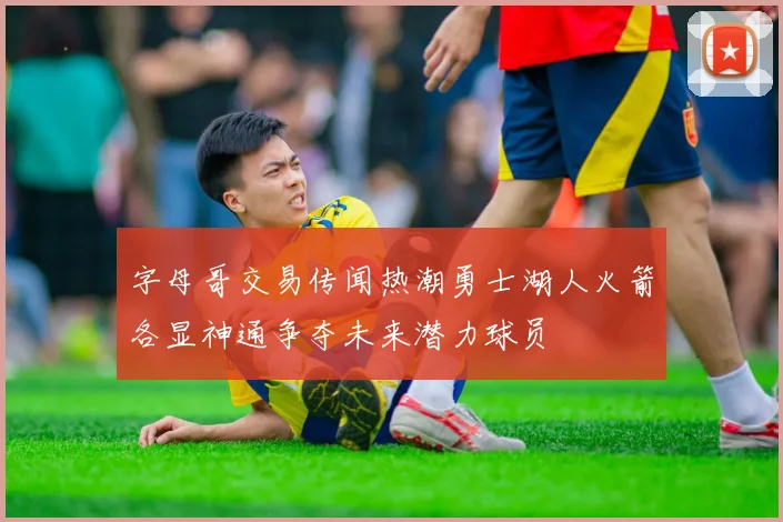 字母哥交易传闻热潮勇士湖人火箭各显神通争夺未来潜力球员
