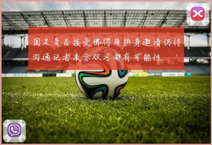 国足是否接受佛得角热身邀请仍待沟通记者表示双方都有可能性