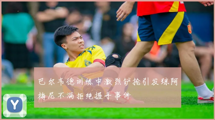 巴尔韦德训练中激烈铲抢引发琼阿梅尼不满拒绝握手事件