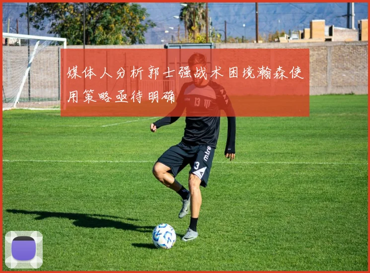 媒体人分析郭士强战术困境瀚森使用策略亟待明确