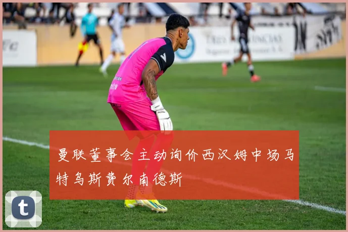 曼联董事会主动询价西汉姆中场马特乌斯费尔南德斯