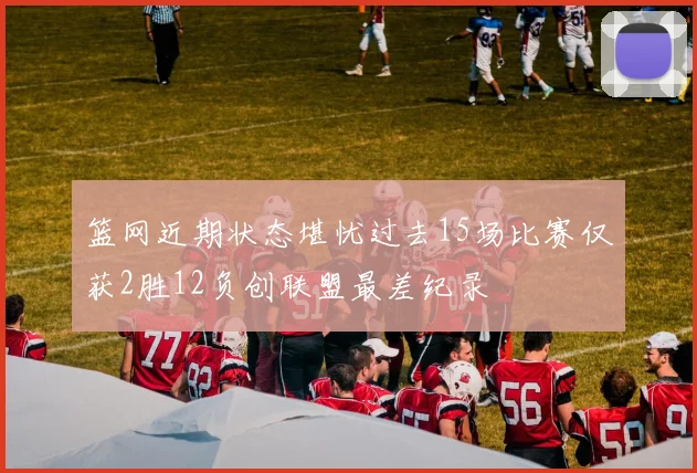 篮网近期状态堪忧过去15场比赛仅获2胜12负创联盟最差纪录